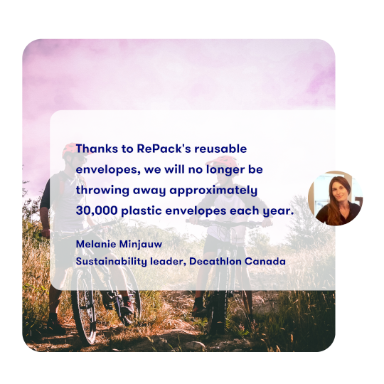 Thanks to RePack's reusable
              envelopes, we will no longer be
              throwing away approximately
              30,000 plastic envelopes each year.

              Melanie Minjauw
              Sustainability leader, Decathlon Canada