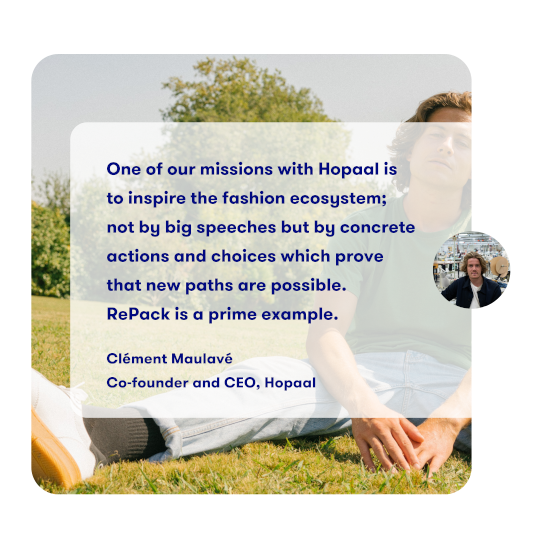 One of our missions with Hopaal is
              to inspire the fashion ecosystem;
              not by big speeches but by concrete
              actions and choices which prove
              that new paths are possible.
              RePack is a prime example.

              Clément Maulavé
              Co-founder and CEO, Hopaal