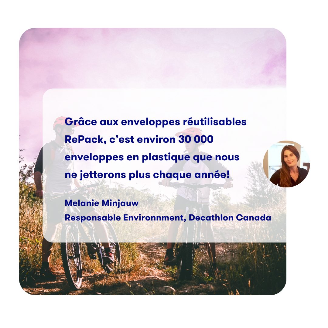 Thanks to RePack's reusable
              envelopes, we will no longer be
              throwing away approximately
              30,000 plastic envelopes each year.

              Melanie Minjauw
              Sustainability leader, Decathlon Canada