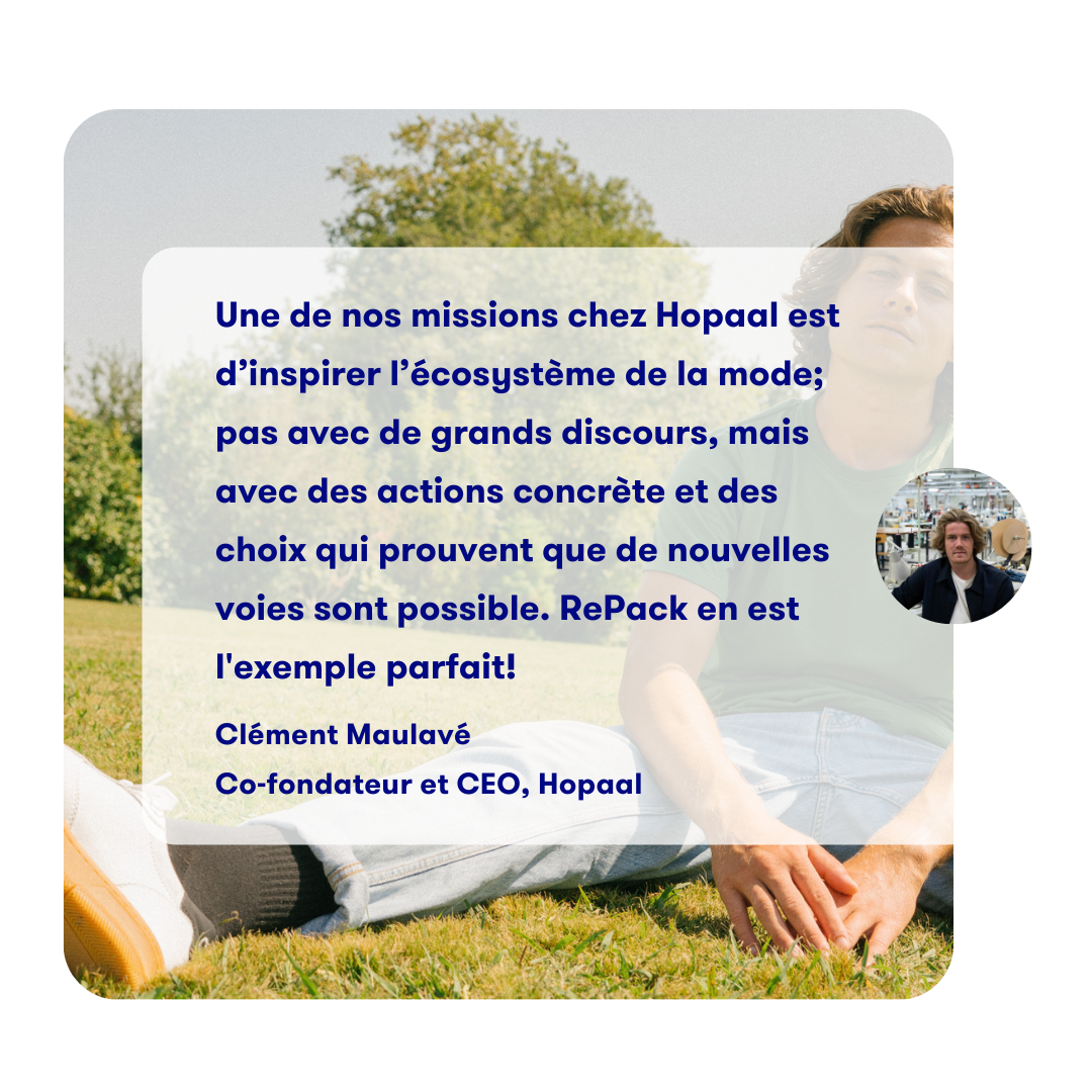 One of our missions with Hopaal is
              to inspire the fashion ecosystem;
              not by big speeches but by concrete
              actions and choices which prove
              that new paths are possible.
              RePack is a prime example.

              Clément Maulavé
              Co-founder and CEO, Hopaal
